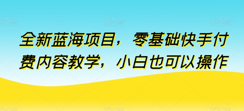 全新蓝海项目，零基础快手付费内容教学，小白也可以操作【揭秘】-阳知网创资源库