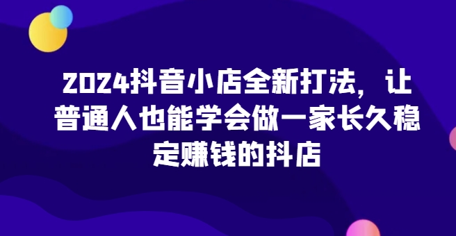 2024抖音小店全新打法,让普通人也能学会做一家长久稳定赚钱的抖店-阳知网创资源库