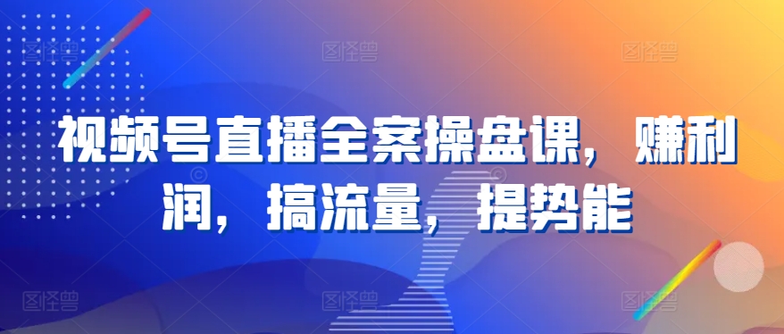 视频号直播全案操盘课,赚利润,搞流量,提势能-阳知网创资源库