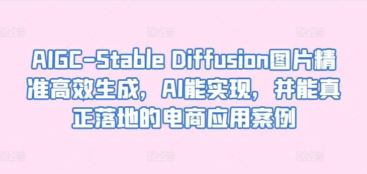 AIGC-Stable Diffusion图片精准高效生成，AI能实现，并能真正落地的电商应用案例-阳知网创资源库