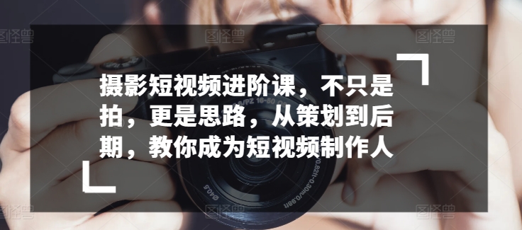 摄影短视频进阶课,不只是拍,更是思路,从策划到后期,教你成为短视频制作人-阳知网创资源库