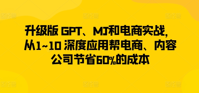 升级版 GPT、MJ和电商实战，从1~10 深度应用帮电商、内容公司节省60%的成本-阳知网创资源库