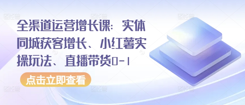 全渠道运营增长课:实体同城获客增长、小红薯实操玩法、直播带货0-1-阳知网创资源库