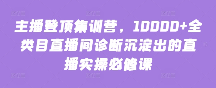 主播登顶集训营,10000+全类目直播间诊断沉淀出的直播实操必修课-阳知网创资源库