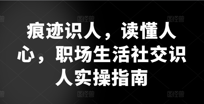 痕迹识人,读懂人心,职场生活社交识人实操指南-阳知网创资源库