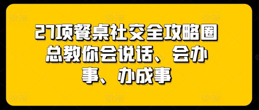 27项餐桌社交全攻略圈总教你会说话、会办事、办成事-阳知网创资源库