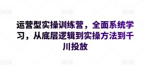 运营型实操训练营，全面系统学习，从底层逻辑到实操方法到千川投放-阳知网创资源库