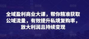 全域盈利商业大课，帮你精准获取公域流量，有效提升私境复购率，放大利润且持续变现-阳知网创资源库