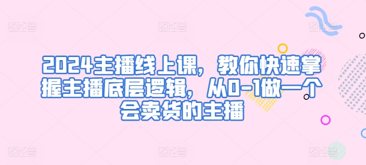 2024主播线上课,教你快速掌握主播底层逻辑,从0-1做一个会卖货的主播-阳知网创资源库
