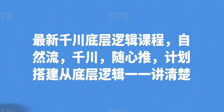 最新千川底层逻辑课程,自然流,千川,随心推,计划搭建从底层逻辑一一讲清楚-阳知网创资源库