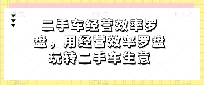 二手车经营效率罗盘,用经营效率罗盘玩转二手车生意-阳知网创资源库