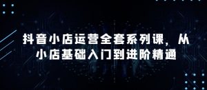 抖音小店运营全套系列课,全新升级,从小店基础入门到进阶精通,系统掌握月销百万小店的核心秘密-阳知网创资源库