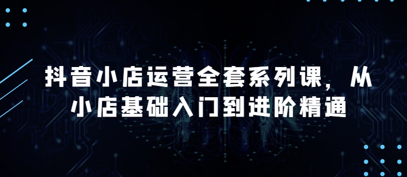 抖音小店运营全套系列课,全新升级,从小店基础入门到进阶精通,系统掌握月销百万小店的核心秘密-阳知网创资源库