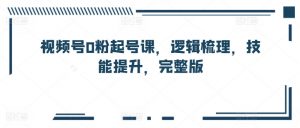 视频号0粉起号课,逻辑梳理,技能提升,完整版-阳知网创资源库