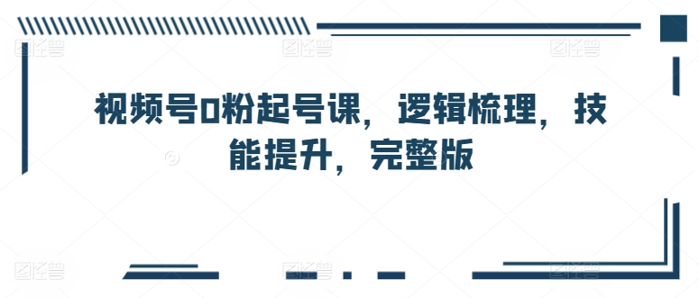 视频号0粉起号课,逻辑梳理,技能提升,完整版-阳知网创资源库