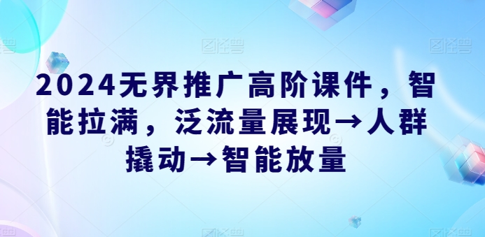 2024无界推广高阶课件，智能拉满，泛流量展现→人群撬动→智能放量-阳知网创资源库