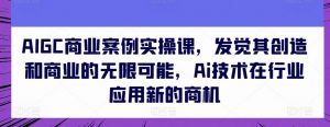 AIGC商业案例实操课,发觉其创造和商业的无限可能,Ai技术在行业应用新的商机-阳知网创资源库