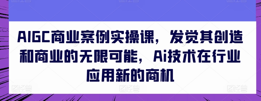 AIGC商业案例实操课,发觉其创造和商业的无限可能,Ai技术在行业应用新的商机-阳知网创资源库