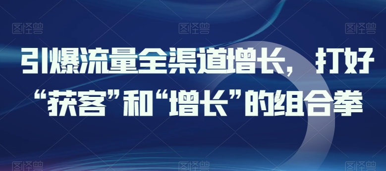 引爆流量全渠道增长,打好“获客”和“增长”的组合拳-阳知网创资源库