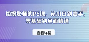 给摄影师的PS课,从小白到高手,零基础到全面精通-阳知网创资源库