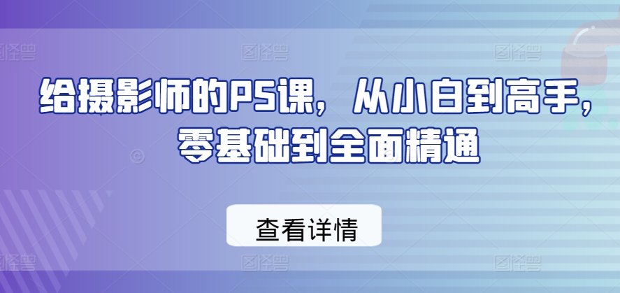 给摄影师的PS课,从小白到高手,零基础到全面精通-阳知网创资源库