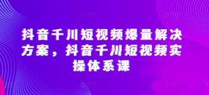 抖音千川短视频爆量解决方案，抖音千川短视频实操体系课-阳知网创资源库