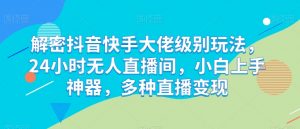 解密抖音快手大佬级别玩法,24小时无人直播间,小白上手神器,多种直播变现【揭秘】-阳知网创资源库