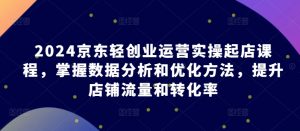 2024京东轻创业运营实操起店课程,掌握数据分析和优化方法,提升店铺流量和转化率-阳知网创资源库