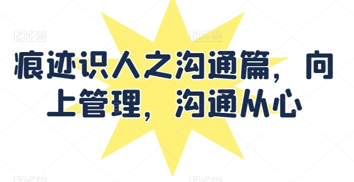 痕迹识人之沟通篇，向上管理，沟通从心-阳知网创资源库
