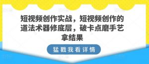短视频创作实战,短视频创作的道法术器修底层,破卡点磨手艺拿结果-阳知网创资源库