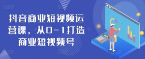抖音商业短视频运营课,从0-1打造商业短视频号-阳知网创资源库