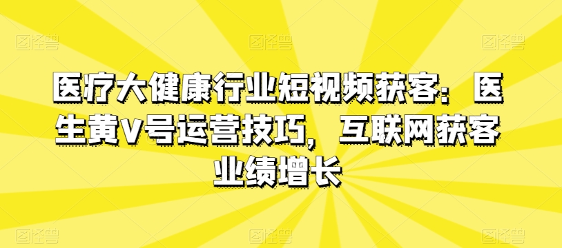 医疗大健康行业短视频获客:医生黄V号运营技巧,互联网获客业绩增长-阳知网创资源库