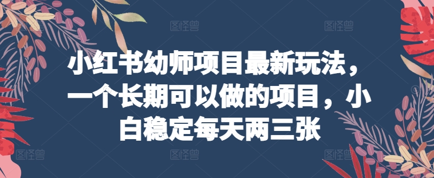 小红书幼师项目最新玩法,一个长期可以做的项目,小白稳定每天两三张-阳知网创资源库