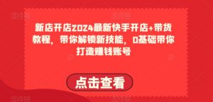 2024最新快手开店+带货教程,带你解锁新技能,0基础带你打造赚钱账号-阳知网创资源库
