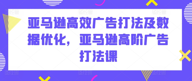 亚马逊高效广告打法及数据优化,亚马逊高阶广告打法课-阳知网创资源库