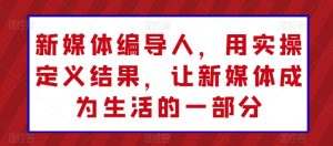 新媒体编导人，用实操定义结果，让新媒体成为生活的一部分-阳知网创资源库