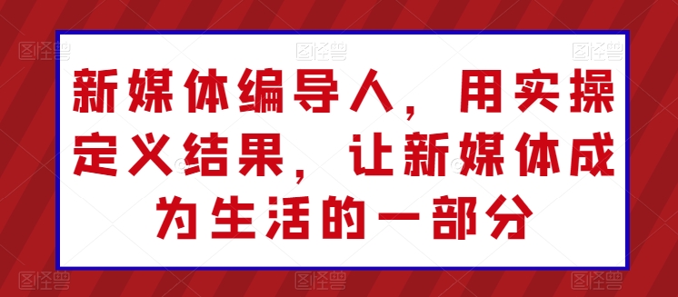 新媒体编导人，用实操定义结果，让新媒体成为生活的一部分-阳知网创资源库