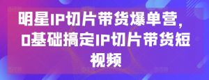 明星IP切片带货爆单营,0基础搞定IP切片带货短视频-阳知网创资源库