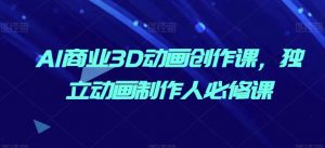 AI商业3D动画创作课,独立动画制作人必修课-阳知网创资源库