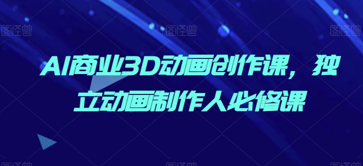 AI商业3D动画创作课,独立动画制作人必修课-阳知网创资源库