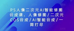 PS人像二次元AI智能修图合成课,人像修图/二次元COS合成/AI智能合成/一网打尽-阳知网创资源库