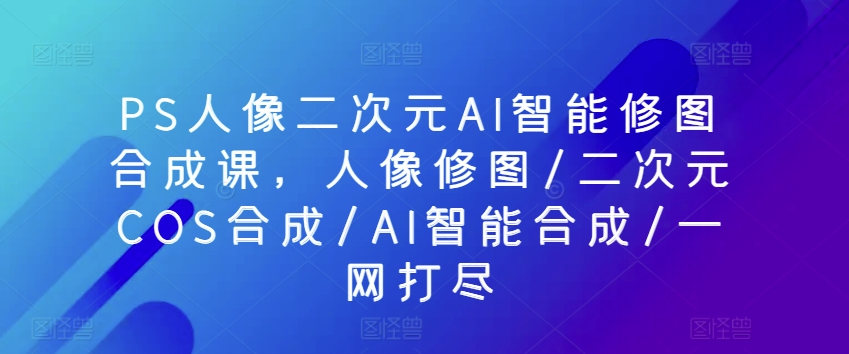 PS人像二次元AI智能修图合成课,人像修图/二次元COS合成/AI智能合成/一网打尽-阳知网创资源库
