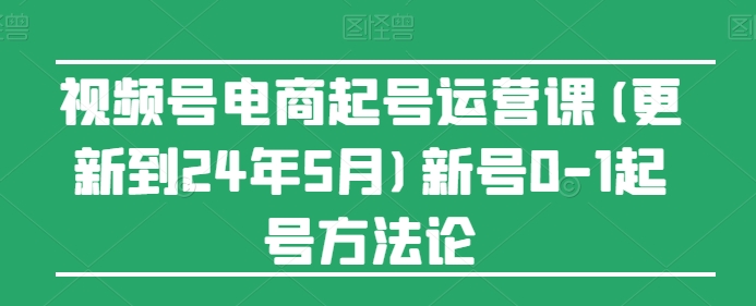 视频号电商起号运营课(更新到24年5月)新号0-1起号方法论-阳知网创资源库
