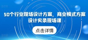 50个行业现场设计方案,商业模式方案设计实录现场课-阳知网创资源库