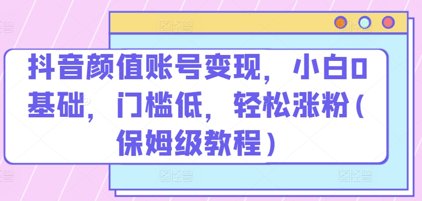 抖音颜值账号变现，小白0基础，门槛低，​轻松涨粉(保姆级教程)【揭秘】-阳知网创资源库