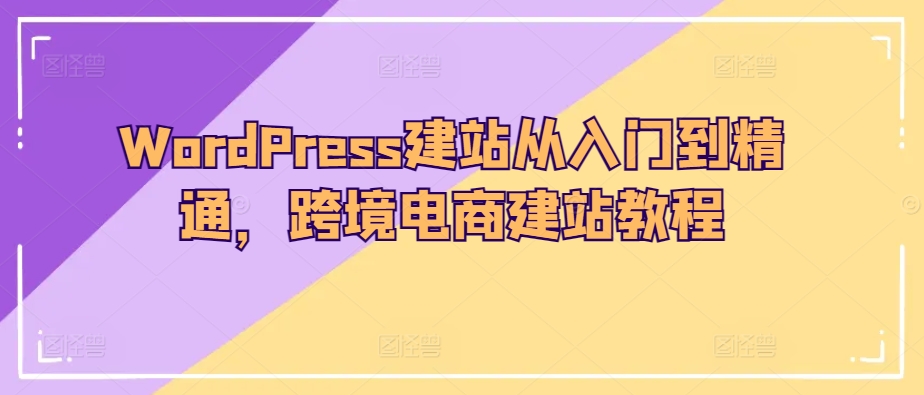 WordPress建站从入门到精通,跨境电商建站教程-阳知网创资源库