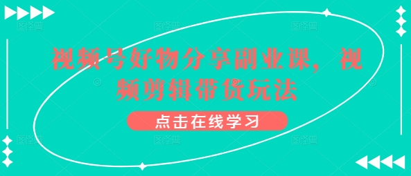 视频号好物分享副业课，视频剪辑带货玩法-阳知网创资源库