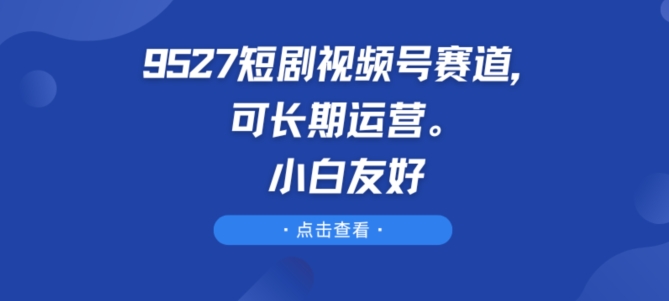 9527短剧视频号赛道,可长期运营,小白友好【揭秘】-阳知网创资源库