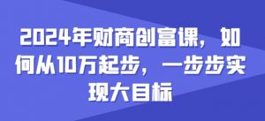 2024年财商创富课，如何从10w起步，一步步实现大目标-阳知网创资源库