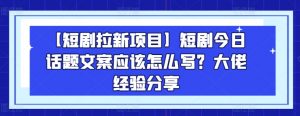 【短剧拉新项目】短剧今日话题文案应该怎么写？大佬经验分享-阳知网创资源库